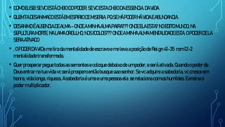 • COMOEU SEISEVCESTÁCHEIODOPODER, SEVCESTACHEIODAESSENCIA, DAVIDA
• QUEM TADESANIMADO ESTÁEM ESPIRIODEMISERIA,PQSEHÁPODER HÁVIDAEABUNDANCIA.
• DESANIMO ÉAUSENCIADE ALMA –ONDE AMINHA ALMAPAIRA??? ONDE ELAESTA? NOEGITOMUNDO, NA
SEPULTURA MORTE,NALAMA ORGULHO, NOSIDOLOS???ONDE AMINHA ALMA MENTALIDADE ESTA,OPODER DELA
SERA ATIVADO
• .OPODER DAVIDametiradamentalidadedeescravoemelevaaposiçãodeRei.gn41-35 rom12-2
mentalidadetransformada.
• Querprosperarpeguetodasassementesecoloquedebaixodeumpoder,eseráativada.Quandoopoderde
Deusentrarnatuavidavcseráprosperoentãobusque aaosenhor. Sevcadquireasabedoria,vccresceem
honra,vidalonga,riqueza.Asabedoriaéumaeumapessoaela serelacionacomoshumildes.Eensinao
podermultiplicador.
 