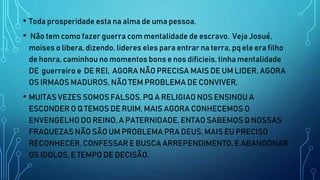 • Toda prosperidade esta na alma de uma pessoa.
• Não tem como fazer guerra com mentalidade de escravo. Veja Josué,
moises o libera, dizendo, lideres eles para entrar na terra, pq ele era filho
de honra, caminhou no momentos bons e nos dificieis, tinha mentalidade
DE guerreiro e DE REI, AGORA NÃO PRECISA MAIS DE UM LIDER, AGORA
OS IRMAOS MADUROS, NÃO TEM PROBLEMA DE CONVIVER,
• MUITAS VEZES SOMOS FALSOS, PQ A RELIGIAO NOS ENSINOU A
ESCONDER O Q TEMOS DE RUIM, MAIS AGORA CONHECEMOS O
ENVENGELHO DO REINO, A PATERNIDADE, ENTAO SABEMOS Q NOSSAS
FRAQUEZAS NÃO SÃO UM PROBLEMA PRA DEUS, MAIS EU PRECISO
RECONHECER, CONFESSAR E BUSCA ARREPENDIMENTO, E ABANDONAR
OS IDOLOS, E TEMPO DE DECISÃO.
 
