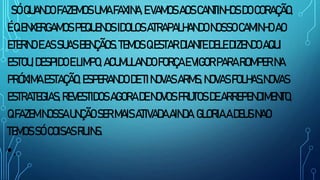 SÓQUANDOFAZEMOSUMAFAXINA,EVAMOSAOSCANTINHOSDOCORAÇÃO,
ÉQENXERGAMOS PEQUENOS IDOLOSATRAPALHANDONOSSOCAMINHOAO
ETERNO EASSUASBENÇÃOS.TEMOS QESTARDIANTEDELE DIZENDOAQUI
ESTOU,DESPIDOELIMPO, ACUMULANDOFORÇAEVIGORPARAROMPER NA
PRÓXIMA ESTAÇÃO,ESPERANDO DETINOVASARMS,NOVASFOLHAS,NOVAS
ESTRATEGIAS,REVESTIDOSAGORADENOVOS FRUTOSDEARREPENDIMENTO,
QFAZEMNOSSAUNÇÃOSERMAISATIVADAAINDA.GLORIAADEUSNAO
TEMOSSÓCOISASRUINS.
•.
 