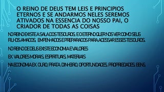 O REINO DE DEUS TEM LEIS E PRINCIPIOS
ETERNOS E SE ANDARMOS NELES SEREMOS
ATIVADOS NA ESSENCIA DO NOSSO PAI, O
CRIADOR DE TODAS AS COISAS
NOREINOEXISTEASALADOS TESOUROS,EOETERNOQUERNOSVERCOMO SEUS
FILHOSAMADOS, EMPENHADOSEPREPARADOSPARAACESSAR ESSESTESOUROS.
NOREINODEDEUSEXISTEECONOMIA EVALORES
EX.VALORES MORAIS, ESPIRITUAIS,MATERIAIS
NAECONOMIA EX.OURO,PRATA,DINHEIRO,OPORTUNIDADES, PROPRIEDADES,BENS,
...
 