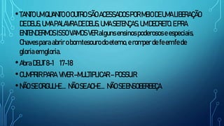 •TANTOUMQUANTO OOUTROSÃOACESSADOSPORMEIODEUMALIBERAÇÃO
DEDEUS,UMAPALAVRADEDEUS,UMASETENÇAS,UMDECRETO.EPRA
ENTENDERMOSISSOVAMOSVERalgunsensinospoderososeespeciais,
Chavesparaabrirobomtesourodoeterno,eromperde feemfede
gloriaemgloria.
•AbraDEUT8-1 17-18
•CUMPRIRPARA VIVER–MULTIPLICAR–POSSUIR
•NÃOSEORGULHE.... NÃOSEACHE.... NÃOSEENSOBERBEÇA
 