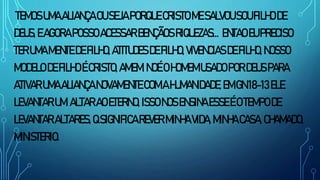 TEMOSUMAALIANÇAOUSEJAPORQUECRISTOMESALVOUSOUFILHODE
DEUS,EAGORAPOSSOACESSARBENÇÃOSRIQUEZAS... ENTAOEUPRECISO
TERUMAMENTE DEFILHO,ATITUDESDEFILHO,VIVENCIASDEFILHO,NOSSO
MODELO DEFILHOÉCRISTO,AMEM.NOÉOHOMEMUSADOPORDEUSPARA
ATIVARUMAALIANÇANOVAMENTE COMAHUMANIDADE,EMGN18-13ELE
LEVANTARUM ALTARAOETERNO, ISSONOSENSINAESSEÉOTEMPODE
LEVANTARALTARES,QSIGNIFICAREVER MINHAVIDA,MINHACASA,CHAMADO,
MINISTERIO.
 