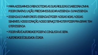 •PARAACESSARMOSOREINOETODASASSUASRIQUEZASESABEDORIADIVINA,
PODERCRIATIVO,UNÇÃO,PRECISAMOSBUSCARAESSENCIA.OUNAESSENCIA.
•ESSENCIAEOVIVERCRISTO.ESSENCIAÉPODER.NOSSASVIDAS,NOSSAS
SEMENTES,NOSSOCORAÇÃO,NOSSOSERVIÇOTEMQTERPODERPRAGERAR,TEM
QTERESSENCIA.
•PODERNÃOÉAUTORIDADEPODERVCCONQUISTAVCGERA
•AUTORIDADEÉDELEGADA,ÉDADA
 