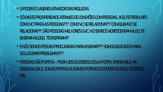 • O PODER ÉO AGENTE ATIVADORDAS RIQUEZAS
• SÓ EXISTE PROSPERIDADE ATRAVES DE CONEXÕES COM PESSOAS, AIEU TEPERGUNTO
COMO VC TRATAAS PESSOAS??? COMO VC SE RELACIONA??? COMQUEM VC SE
RELACIONA??? SÃO PESSOAS MELHORES QVC, NO SENTIDO ACRESCENTAM ALGO, TE
ENSINAM ALGGO, TEINSPIRAM??
• ENÓS SOMOS PESOAS PROCURADAS PARA ENSINAR??? SOMOS BUSCADOS PARA
SOLUCIONAR PROBLEMAS???
• PESSOAS SÃO PORTAS–PQEM JESUS DISSE EU SOU APORTA, ENTAO NELE, NA
ESSENCIA DELE, SOMOS PORTAS OU SOMOS PORTAIS DOPODER DE DEUS, PODER DO
PAI...
 