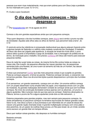 pessoas que eram ricas materialmente, mas que eram pobres para com Deus (veja a parábola
do rico insensato em Lucas 12.13−21).
Pr. Eudes Lopes Cavalcanti

O dia dos humildes começos – Não
despreze-o
Por terapiadecristo em 14 de agosto de 2012

Comece o dia com grandes expectativas ainda que com pequenos começos.
“Pois quem despreza o dia dos humildes começos, esse alegrar-se-á vendo o prumo na mão
de Zorobabel. Aqueles sete olhos sãos os olhos do Senhor, que percorrem toda a terra”. Zc
4:10
O versículo acima faz referência à comparação desfavorável que alguns estavam fazendo entre
o glorioso templo de Salomão e o edifício mais modesto construído por Zorobabel. O trabalho
de Deus não deve ser julgado pela aparência. A situação de Israel era muito difícil, o povo
estava cético quanto à empreitada a cargo de Zorobabel, mas a mensagem do profeta era de
ânimo, de motivação para o trabalho. Era preciso confiança em Deus até mesmo para executar
pequenas tarefas.
Deus do nada fez surgir todas as coisas, da mesma forma Ele conduz todas as coisas na
nossa vida. Ele é assim: de pequenos afluentes faz nascer grandes rios, de pequeninas
sementes,toda uma floresta, de uma nuvem do tamanho da mão de um homem, faz descer
chuva límpida e fecunda.
É disso que precisamos! Confiar que das mais pequenas coisas é que surgirão as grandes.
Pode-se começar pequeno, e tornar-se grande. Podemos começar de baixo, e crescendo nos
tornarmos grandes. Deus nos dá enormes lições quando desprezamos o princípio dos humildes
começos.
É só pensarmos: um grande casamento, começa com um olhar. Um enorme edifício começa
com um projeto desenhado numa simples folha de papel, uma majestosa árvore com um grão
de mostarda. As grandes realizações demandam vontade de começar ainda que com humildes
começos. No início da construção Zorobabel contava apenas com os alicerces, um prumo e
alguns ajudantes. Não é preciso mais do que isso para se começar. Estarmos alicerçados na
Palavra, termos o prumo da Fé e alguns ajudantes (onde dois ou três estiverem…).
Estamos preparados para grandes projetos, mas nem sempre para pequenos começos. As
vezes atropelamos os pequenos começos na tentativa equivocada de realizar grandes coisas.
Sarai riu-se, mas Deus cumpriu a Sua promessa e por intermédio de um casal de idosos fez
nascer uma grande nação chamada Israel. A grande multiplicação começou com cinco pães e
dois peixinhos, de um pastor de ovelhas Deus proveu um Rei para Israel, de um irmão vendido
como escravo um grande líder em tempos difíceis.
Deus quer realizar coisas grandes, não despreze os humildes começos!
Bastante animado
Andre Luiz

 