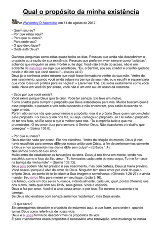 Qual o propósito da minha existência
Por Wanderley D Aparecida em 14 de agosto de 2012
- Quem sou eu?
- Por que estou aqui?
- Para que eu nasci?
- Para onde vou?
- O que devo fazer?
- Onde está Deus?
Ouvimos perguntas como estas quase todos os dias. Pessoas que ainda não descobriram o
propósito ou a razão de sua existência. Pessoas que preferem viver sempre como “coitadas”,
achando que ninguém as ama. Porém eu te digo: Você não é fruto do acaso, não é um
acidente da natureza ou algo que aconteceu. “Eu, o Senhor, sou seu criador e o tenho ajudado
desde o dia em que você nasceu” – (Isaías 44:2).
Deus já te conhecia antes mesmo que você fosse formado no ventre da sua mãe, “Antes do
seu nascimento, quando você ainda estava na barriga da sua mãe, eu o escolhi e separei para
que você fosse um profeta para as nações” – (Jeremias 1:5). Ele sabia exatamente como você
seria. Nada em você foi por acaso, você não é um erro ou um acaso da natureza.
- Sabe por que você existe?
Você existe porque Deus quis te criar. Pode ter certeza. Ele teve um motivo.
Fomo criados para cumprir o propósito que Deus estabeleceu para nós. Muitos buscam qual é
esse propósito, e passam a vida toda buscando e não encontram, pois estão buscando no
lugar errado.
Porém não somos nós que cumpriremos o propósito, mas é o próprio Deus quem vai completar
esse propósito. Foi Deus quem nos fez, ou seja, começou o propósito, só Ele sabe o propósito
de ter nos feito, só Ele sabe o que é melhor para nós. “Tu cumprirás tudo o que me
prometestes. O teu amor dura para sempre, ó Senhor Deus. Não abandones o trabalho que
começou” – (Salmo 138:8).
- Por que eu nasci?
Deus não faz nada por acaso. Ele nos escolheu. “Antes da criação do mundo, Deus já nos
havia escolhido para sermos dEle por nossa união com Cristo, a fim de pertencermos somente
a Deus e nos apresentarmos diante dEle sem culpa” – (Efésios 1:4).
Nós somos o foco do Seu amor.
Muito antes de estabelecer as fundações da terra, Deus já nos tinha em mente, tendo nos
escolhido como o foco do Seu amor. “Tu formastes cada parte do meu corpo; Tu me formaste
na barriga da minha mãe” – (Salmo 139:13).
Seus pais podem não ter previsto o seu nascimento, mas com certeza, Deus já havia previsto.
Você nasceu porque é alvo do amor de Deus. Ninguém tem mais amor por você do que o
próprio Deus, ao ponto de te-lo criado a Sua imagem e semelhança, (Gênesis 1:26-27), e ainda
mandar Seu único filho para morrer em seu lugar, (João 3:16).
Ele formou cada um dos seres humanos, individualmente, cada um, igual, porém diferente uns
dos outros, cada qual com seu DNA, seus genes. Você é especial.
Deus o fez por amor. Você é o alvo desse amor, e por isso, Ele mesmo te sustenta e te
carrega.
Se Deus não existisse com certeza seríamos “acidentes”, mas Deus existe.
- O que fazer?
Só conseguimos descobrir o propósito de estarmos aqui, o que fazer, para onde ir, quando
temos Deus como referência de nossa vida.
Deus é a única forma de descobrirmos os propósitos da vida.
E para vivenciarmos esses propósitos é necessário uma renovação, uma mudança na nossa

 