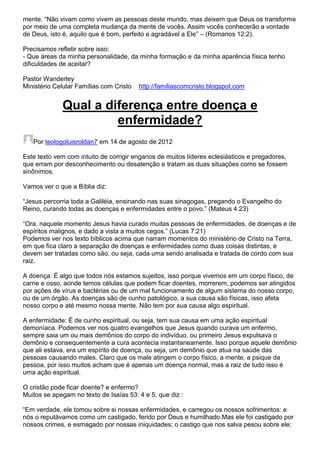 mente. “Não vivam como vivem as pessoas deste mundo, mas deixem que Deus os transforme
por meio de uma completa mudança da mente de vocês. Assim vocês conhecerão a vontade
de Deus, isto é, aquilo que é bom, perfeito e agradável a Ele” – (Romanos 12:2).
Precisamos refletir sobre isso:
- Que áreas da minha personalidade, da minha formação e da minha aparência física tenho
dificuldades de aceitar?
Pastor Wanderley
Ministério Celular Famílias com Cristo

http://familiascomcristo.blogspot.com

Qual a diferença entre doença e
enfermidade?
Por teologoluisroldan7 em 14 de agosto de 2012
Este texto vem com intuito de corrigir enganos de muitos líderes eclesiásticos e pregadores,
que erram por desconhecimento ou desatenção e tratam as duas situações como se fossem
sinônimos.
Vamos ver o que a Bíblia diz:
“Jesus percorria toda a Galiléia, ensinando nas suas sinagogas, pregando o Evangelho do
Reino, curando todas as doenças e enfermidades entre o povo.” (Mateus 4:23)
“Ora, naquele momento Jesus havia curado muitas pessoas de enfermidades, de doenças e de
espíritos malignos, e dado a vista a muitos cegos.” (Lucas 7:21)
Podemos ver nos texto bíblicos acima que narram momentos do ministério de Cristo na Terra,
em que fica claro a separação de doenças e enfermidades como duas coisas distintas, e
devem ser tratadas como são, ou seja, cada uma sendo analisada e tratada de cordo com sua
raiz.
A doença: É algo que todos nós estamos sujeitos, isso porque vivemos em um corpo físico, de
carne e osso, aonde temos células que podem ficar doentes, morrerem, podemos ser atingidos
por ações de vírus e bactérias ou de um mal funcionamento de algum sistema do nosso corpo,
ou de um órgão. As doenças são de cunho patológico, a sua causa são físicas, isso afeta
nosso corpo e até mesmo nossa mente. Não tem por sua causa algo espiritual.
A enfermidade: É de cunho espiritual, ou seja, tem sua causa em uma ação espiritual
demoníaca. Podemos ver nos quatro evangelhos que Jesus quando curava um enfermo,
sempre saia um ou mais demônios do corpo do indivíduo, ou primeiro Jesus expulsava o
demônio e consequentemente a cura acontecia instantaneamente. Isso porque aquele demônio
que ali estava, era um espírito de doença, ou seja, um demônio que atua na saúde das
pessoas causando males. Claro que os male atingem o corpo físico, a mente, a psique da
pessoa, por isso muitos acham que é apenas um doença normal, mas a raiz de tudo isso é
uma ação espiritual.
O cristão pode ficar doente? e enfermo?
Muitos se apegam no texto de Isaías 53: 4 e 5, que diz :
“Em verdade, ele tomou sobre si nossas enfermidades, e carregou os nossos sofrimentos: e
nós o reputávamos como um castigado, ferido por Deus e humilhado.Mas ele foi castigado por
nossos crimes, e esmagado por nossas iniquidades; o castigo que nos salva pesou sobre ele;

 