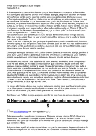 fomos curados graças às suas chagas.”
(Isaías 53:4-5)
E dizem que não podemos ficar doentes porque Jesus levou na cruz nossas enfermidades,
mas como já foi esclarecido, Ele não levou nossas doenças, até porque estamos em nossos
corpos físicos, sendo assim, estamos sujeitos a doenças patológicas. Ele levou nossas
enfermidades espirituais. Porém o cristão pode ser atingido por um seta maligna, isso porque
está em frente de batalha, já que vivemos em uma guerra espiritual contra o diabo e seus
demônios, ou por falta de revestimento espiritual, como oração, leitura da Bíblia, frequentar os
cultos, ou por deixar brechas como pecado ou falta de perdão, falta de liberar perdão, isso traz
brechas em sua vida, e em sua armadura, tal armadura está descrita em Efésios 6: 14 ao 17,
mas Deus nos dar livramento dessas setas e as joga por terra, pois “nenhuma arma forjada
contra você prevalecerá…” (Isaías 54: 17).
Por isso temos que orar para Deus nos livrar de todo dardo inflamado do inimigo Satanás.
Claro que muitas vezes Deus vai usar um outro servo Dele para nos orar e nos livrar desse
mal, dessa enfermidade.
Quero fazer uma observação, tem gente por ai que diz que quando um cristão está doente ou
enfermo é porque está em pecado, isso não é verdade, pode até ser, mas não podemos tomar
como regra, temos que lembrar que estamos sujeitos a isso seja por questões físicas ou por
estarmos no meio de uma batalha espiritual.
Diferenças da oração para cada fim: Quando oramos para Deus curar uma doença, pedimos a
Ele a cura. Quando oramos para Deus curar uma enfermidade, pedimos para Deus libertar a
pessoa e expulsamos a enfermidade pelo poder do nome e/ou do sangue de Jesus.
Meu testemunho: No dia 15 de dezembro de 2011, era meu aniversário e tive uma paralisia
facial no lado direito, os médicos apenas disseram que não erra de causa cerebral e nem
vascular, mas não sabiam explicar a causa. Meu pastor começou a me orar em todo culto, e
desde a primeira oração Deus revelou a ele que aquilo ela uma seta de Satanás, ou seja uma
enfermidade que o inimigo tentou contra minha vida para tentar me desanimar na obra de
Deus, mas que Deus iria me curar. Assim ele foi orando e repreendendo o mal e expulsando
aquela enfermidade pela autoridade do nome de Jesus, sendo assim logo em 2 semanas eu
estava totalmente curado, sem sequelas e os próprios médicos e fisioterapeutas não entendiam
como eu poderia ter ficado curado tão rápido, e eu disse: “Deus me curou, meu pastor orou
comigo vários dias, e Deus agiu ao meu favor.”
Há coisas são físicas e temos que receber tratamento médico, claro que Deus também pode
curar. Mas que só uma ação espiritual pode combater com eficácia, pois a causa do mal é
espiritual, então temos que pedir a Deus pra entrar de providência.
Escrito por Luis Roldan, teólogo, pregador, escritor do blog: hora-de-semear.blogspot.com

O Nome que está acima de todo nome (Parte
I)
Por raissabomtempo em 14 de agosto de 2012
Estava pensando a respeito dos nomes que a Bíblia usa para se referir a DEUS. Deus tem,
literalmente, centenas de nomes pelos quais é conhecido, e cada um de seus nomes
representa uma parte de seu caráter e das formas com que Ele se relaciona conosco e deseja
que confiemos nELE.
Antigamente os significados dos nomes tinham um grande peso acerca da personalidade e do
caráter de uma pessoa. Na maioria das vezes, os nomes dos homens e mulheres da Bíblia

 