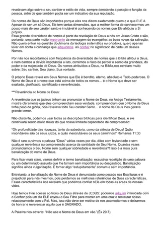 revelavam algo sobre o seu caráter e estilo de vida, sempre denotando a posição e função da
pessoa, além de que também podia ser um indicativo da sua reputação.
Os nomes de Deus são importantes porque eles nos dizem exatamente quem e o que ELE é.
Apesar de ser um só Deus, Ele tem tantas dimensões, que a melhor forma de conhecermos um
pouco mais de seu caráter santo e imutável é conhecendo os nomes que Ele atribuiu a Si
próprio.
Essa grande diversidade de nomes é parte da revelação de Deus a nós em Jesus Cristo e são,
portanto, uma parte muito importante da mensagem do evangelho: as boas novas da salvação.
Não quero entrar na questão doutrinaria da teologia sistemática ou ortodoxa, quero apenas
levar em conta a confiança que adquirimos ao confiar no significado de cada um desses
Nomes.
Por não nos recordarmos com freqüência da diversidade de nomes que a Bíblia atribui a Deus,
e nem darmos a devida impotância a isto, corremos o risco de perder o senso da grandeza, do
poder e da majestade de Deus. Os nomes atribuídos a Deus, na Bíblia,nos revelam muito
sobre: Seu caráter, Seu plano, Sua vontade.
O próprio Deus revela em Seus Nomes que Ele é bendito, eterno, absoluto e Todo-poderoso. O
Nome de Deus é o nome que está acima de todos os nomes… é o Nome que deve ser
exaltado, glorificado, santificado e reverênciado.
***Reverência ao Nome de Deus:
A reverência que os judeus tinham ao pronunciar o Nome de Deus, no Antigo Testamento,
mostra claramente que eles compreendiam essa verdade, compreendiam que o Nome de Deus
tinha peso de glória, pois revelava todo Seu caráter Santo… o nome de Deus lhes gerava
grande temor.
Não obstante, podemos usar todas as descrições bíblicas para identificar Deus, e ele
continuará sendo muito maior do que nossa limitada capacidade de compreensão:
“Oh profundidade das riquezas, tanto da sabedoria, como da ciência de Deus! Quão
insondáveis são os seus juízos, e quão inescrutáveis os seus caminhos!” Romanos 11:33
Não é raro ouvirmos a palavra “Deus” várias vezes por dia, ditas com leviandade e sem
qualquer reverência ou compreensão acerca da santidade de Seu Nome. Quantas vezes
pronunciamos o Seu Nome sem qualquer sobriedade e reverência?! Isso é a mais pura
banalização do nome de Deus.
Para ficar mais claro, vamos definir o termo banalização: exaustiva repetição de uma palavra
ou um determinado assunto que lhe tornam sem importância ou desgastado. Banalização
significa ainda vulgarização. É tornar algo “estupidamente” comum e sem importância.
Entretanto, a banalização do Nome de Deus é denunciado como pecado nas Escrituras e é
prejudicial para nós mesmos, pois perdemos as melhores referências de Suas características.
Essas características nos revelam que podemos confiar nEle em todas as áreas de nossas
vidas.
Hoje temos livre acesso ao trono de Deus através de JESUS: podemos adquirir intimidade com
o Senhor pois um dia ELE enviou o Seu Filho para morrer em uma cruz e restaurar nosso
relacionamento com o Pai. Mas, isso não deve ser motivo de nos acomodarmos e deixarmos
de honrar e reverenciar aquilo que é SAGRADO.
A Palavra nos adverte: “Não use o Nome de Deus em vão.”(Êx 20.7).

 
