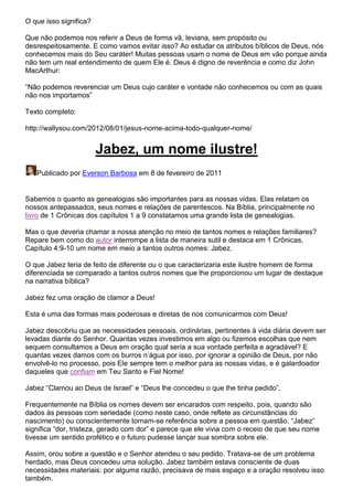 O que isso significa?
Que não podemos nos referir a Deus de forma vã, leviana, sem propósito ou
desrespeitosamente. E como vamos evitar isso? Ao estudar os atributos bíblicos de Deus, nós
conhecemos mais do Seu caráter! Muitas pessoas usam o nome de Deus em vão porque ainda
não tem um real entendimento de quem Ele é. Deus é digno de reverência e como diz John
MacArthur:
“Não podemos reverenciar um Deus cujo caráter e vontade não conhecemos ou com as quais
não nos importamos”
Texto completo:
http://wallysou.com/2012/08/01/jesus-nome-acima-todo-qualquer-nome/

Jabez, um nome ilustre!
Publicado por Everson Barbosa em 8 de fevereiro de 2011

Sabemos o quanto as genealogias são importantes para as nossas vidas. Elas relatam os
nossos antepassados, seus nomes e relações de parentescos. Na Bíblia, principalmente no
livro de 1 Crônicas dos capítulos 1 a 9 constatamos uma grande lista de genealogias.
Mas o que deveria chamar a nossa atenção no meio de tantos nomes e relações familiares?
Repare bem como do autor interrompe a lista de maneira sutil e destaca em 1 Crônicas,
Capítulo 4:9-10 um nome em meio a tantos outros nomes: Jabez.
O que Jabez teria de feito de diferente ou o que caracterizaria este ilustre homem de forma
diferenciada se comparado a tantos outros nomes que lhe proporcionou um lugar de destaque
na narrativa bíblica?
Jabez fez uma oração de clamor a Deus!
Esta é uma das formas mais poderosas e diretas de nos comunicarmos com Deus!
Jabez descobriu que as necessidades pessoais, ordinárias, pertinentes à vida diária devem ser
levadas diante do Senhor. Quantas vezes investimos em algo ou fizemos escolhas que nem
sequem consultamos a Deus em oração qual seria a sua vontade perfeita e agradável? E
quantas vezes damos com os burros n’água por isso, por ignorar a opinião de Deus, por não
envolvê-lo no processo, pois Ele sempre tem o melhor para as nossas vidas, e é galardoador
daqueles que confiam em Teu Santo e Fiel Nome!
Jabez “Clamou ao Deus de Israel” e “Deus lhe concedeu o que lhe tinha pedido”.
Frequentemente na Bíblia os nomes devem ser encarados com respeito, pois, quando são
dados às pessoas com seriedade (como neste caso, onde reflete as circunstâncias do
nascimento) ou conscientemente tornam-se referência sobre a pessoa em questão. “Jabez”
significa “dor, tristeza, gerado com dor” e parece que ele vivia com o receio de que seu nome
tivesse um sentido profético e o futuro pudesse lançar sua sombra sobre ele.
Assim, orou sobre a questão e o Senhor atendeu o seu pedido. Tratava-se de um problema
herdado, mas Deus concedeu uma solução. Jabez também estava consciente de duas
necessidades materiais: por alguma razão, precisava de mais espaço e a oração resolveu isso
também.

 