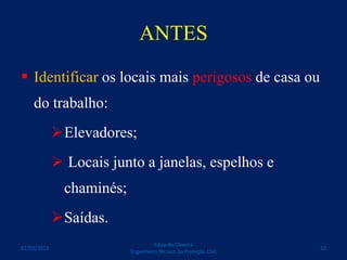ANTES
 Identificar os locais mais perigosos de casa ou
do trabalho:
Elevadores;
 Locais junto a janelas, espelhos e
chaminés;
Saídas.
Eduardo Oliveira
Engenheiro Técnico da Proteção Civil
1007/03/2015
 