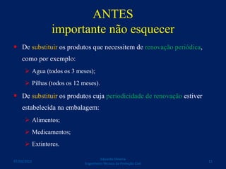 ANTES
importante não esquecer
 De substituir os produtos que necessitem de renovação periódica,
como por exemplo:
 Agua (todos os 3 meses);
 Pilhas (todos os 12 meses).
 De substituir os produtos cuja periodicidade de renovação estiver
estabelecida na embalagem:
 Alimentos;
 Medicamentos;
 Extintores.
Eduardo Oliveira
Engenheiro Técnico da Proteção Civil
1107/03/2015
 