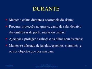 DURANTE
 Manter a calma durante a ocorrência do sismo;
 Procurar protecção no quarto, canto da sala, debaixo
das ombreiras da porta, mesas ou camas;
 Ajoelhar e proteger a cabeça e os olhos com as mãos;
 Manter-se afastado de janelas, espelhos, chaminés e
outros objectos que possam cair.
Eduardo Oliveira
Engenheiro Técnico da Proteção Civil
1307/03/2015
 