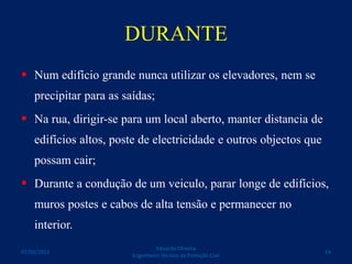 DURANTE
 Num edifício grande nunca utilizar os elevadores, nem se
precipitar para as saídas;
 Na rua, dirigir-se para um local aberto, manter distancia de
edifícios altos, poste de electricidade e outros objectos que
possam cair;
 Durante a condução de um veiculo, parar longe de edifícios,
muros postes e cabos de alta tensão e permanecer no
interior.
Eduardo Oliveira
Engenheiro Técnico da Proteção Civil
1407/03/2015
 