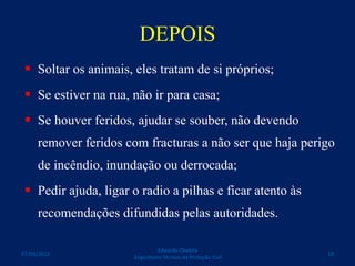 DEPOIS
 Soltar os animais, eles tratam de si próprios;
 Se estiver na rua, não ir para casa;
 Se houver feridos, ajudar se souber, não devendo
remover feridos com fracturas a não ser que haja perigo
de incêndio, inundação ou derrocada;
 Pedir ajuda, ligar o radio a pilhas e ficar atento às
recomendações difundidas pelas autoridades.
Eduardo Oliveira
Engenheiro Técnico da Proteção Civil
1807/03/2015
 