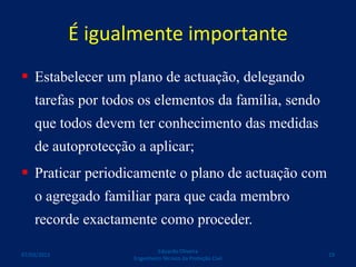 É igualmente importante
 Estabelecer um plano de actuação, delegando
tarefas por todos os elementos da família, sendo
que todos devem ter conhecimento das medidas
de autoprotecção a aplicar;
 Praticar periodicamente o plano de actuação com
o agregado familiar para que cada membro
recorde exactamente como proceder.
Eduardo Oliveira
Engenheiro Técnico da Proteção Civil
1907/03/2015
 