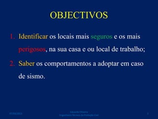 OBJECTIVOS
1. Identificar os locais mais seguros e os mais
perigosos, na sua casa e ou local de trabalho;
2. Saber os comportamentos a adoptar em caso
de sismo.
Eduardo Oliveira
Engenheiro Técnico da Proteção Civil
207/03/2015
 