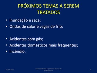 PRÓXIMOS TEMAS A SEREM
TRATADOS
• Inundação e seca;
• Ondas de calor e vagas de frio;
• Acidentes com gás;
• Acidentes domésticos mais frequentes;
• Incêndio.
07/03/2015
Eduardo Oliveira Engenheiro Técnico da
Proteção Civil
20
 