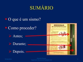 SUMÁRIO
 O que é um sismo?
 Como proceder?
 Antes;
 Durante;
 Depois.
Eduardo Oliveira
Engenheiro Técnico da Proteção Civil
307/03/2015
 