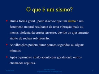 O que é um sismo?
 Duma forma geral , pode dizer-se que um sismo é um
fenómeno natural resultante de uma vibração mais ou
menos violenta da crusta terrestre, devido ao ajustamento
súbito de rochas sob pressão.
 As vibrações podem durar poucos segundos ou alguns
minutos.
 Após o primeiro abalo acontecem geralmente outros
chamados réplicas.
Eduardo Oliveira
Engenheiro Técnico da Proteção Civil
507/03/2015
 