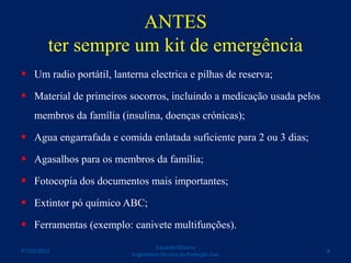 ANTES
ter sempre um kit de emergência
 Um radio portátil, lanterna electrica e pilhas de reserva;
 Material de primeiros socorros, incluindo a medicação usada pelos
membros da família (insulina, doenças crónicas);
 Agua engarrafada e comida enlatada suficiente para 2 ou 3 dias;
 Agasalhos para os membros da família;
 Fotocopia dos documentos mais importantes;
 Extintor pó químico ABC;
 Ferramentas (exemplo: canivete multifunções).
Eduardo Oliveira
Engenheiro Técnico da Proteção Civil
807/03/2015
 