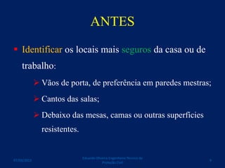 ANTES
 Identificar os locais mais seguros da casa ou de
trabalho:
 Vãos de porta, de preferência em paredes mestras;
 Cantos das salas;
 Debaixo das mesas, camas ou outras superfícies
resistentes.
Eduardo Oliveira Engenheiro Técnico da
Proteção Civil
907/03/2015
 