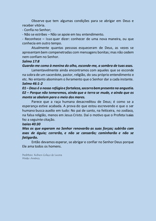 Observe que tem algumas condições para se abrigar em Deus e
receber vitória.
- Confia no Senhor;
- Não se estribes – Não se apoie em teu entendimento.
- Reconhece – Isso quer dizer: conhecer de uma nova maneira, ou que
conhecia em outro tempo.
Atualmente quantas pessoas esqueceram de Deus, as vezes se
apresentambem compenetradas com mensagens bonitas; mas não cedem
nem confiam no Senhor.
Salmo 17:8
Guarda-me como à menina do olho, esconde-me, a sombra de tuas asas.
Lamentavelmente ainda encontramos com aqueles que se esconde
na sobra de um sacerdote, pastor, religião, do seu próprio entendimento e
etc. No entanto abominam o livramento que o Senhor dar a cada instante.
Salmo 46:1-2
01– Deus é o nosso refúgioe fortaleza,socorrobempresentena angustia.
02 – Porque não temeremos, ainda que a terra se mude, e ainda que os
monte se abalem para o meio dos mares.
Parece que a raça humana desacreditou de Deus; é como se a
esperança estive acabada. A prova do que estou escrevendo e que o ser
humano busca auxilio em tudo: No pai de santo, na feiticeira, no zodíaco,
na falsa religião, menos em Jesus Cristo. Daí o motivo que o Profeta Isaias
fez a seguinte citação.
Isaias 40:30
Mas os que esperam no Senhor renovarão as suas forças; subirão com
asas de águia; correrão, e não se cansarão; caminharão e não se
fatigarão.
Então devamos esperar, se abrigar e confiar no Senhor Deus porque
Ele ama todos os homens.
Presbítero Robson Colaço de Lucena
Missão América.
 