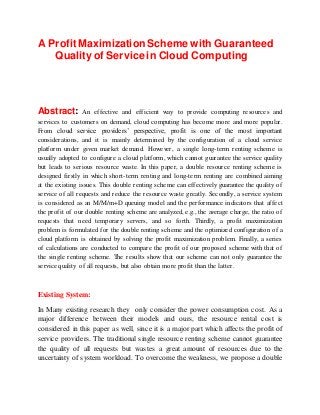 A Profit Maximization Scheme with Guaranteed
Quality of Service in Cloud Computing
Abstract: An effective and efficient way to provide computing resources and
services to customers on demand, cloud computing has become more and more popular.
From cloud service providers’ perspective, profit is one of the most important
considerations, and it is mainly determined by the configuration of a cloud service
platform under given market demand. However, a single long-term renting scheme is
usually adopted to configure a cloud platform, which cannot guarantee the service quality
but leads to serious resource waste. In this paper, a double resource renting scheme is
designed firstly in which short-term renting and long-term renting are combined aiming
at the existing issues. This double renting scheme can effectively guarantee the quality of
service of all requests and reduce the resource waste greatly. Secondly, a service system
is considered as an M/M/m+D queuing model and the performance indicators that affect
the profit of our double renting scheme are analyzed, e.g., the average charge, the ratio of
requests that need temporary servers, and so forth. Thirdly, a profit maximization
problem is formulated for the double renting scheme and the optimized configuration of a
cloud platform is obtained by solving the profit maximization problem. Finally, a series
of calculations are conducted to compare the profit of our proposed scheme with that of
the single renting scheme. The results show that our scheme can not only guarantee the
service quality of all requests, but also obtain more profit than the latter.
Existing System:
In Many existing research they only consider the power consumption cost. As a
major difference between their models and ours, the resource rental cost is
considered in this paper as well, since it is a major part which affects the profit of
service providers. The traditional single resource renting scheme cannot guarantee
the quality of all requests but wastes a great amount of resources due to the
uncertainty of system workload. To overcome the weakness, we propose a double
 
