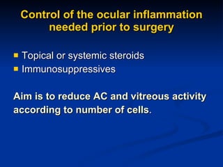 Control of the ocular inflammation needed prior to surgery Topical or systemic steroids Immunosuppressives Aim is to reduce AC and vitreous activity  according to number of cells . 
