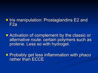 Iris manipulation: Prostaglandins E2 and F2a Activation of complement by the classic or alternative route: certain polymers such as prolene. Less so with hydrogel. Probably get less inflammation with phaco rather than ECCE 