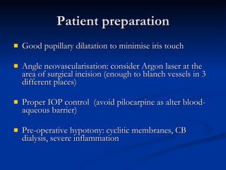 Patient preparation Good pupillary dilatation to minimise iris touch Angle neovascularisation: consider Argon laser at the area of surgical incision (enough to blanch vessels in 3 different places) Proper IOP control  (avoid pilocarpine as alter blood-aqueous barrier) Pre-operative hypotony: cyclitic membranes, CB dialysis, severe inflammation 