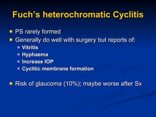 Fuch’s heterochromatic Cyclitis PS rarely formed Generally do well with surgery but reports of: Vitritis Hyphaema Increase IOP Cyclitic membrane formation Risk of glaucoma (10%); maybe worse after Sx  