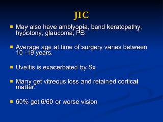 JIC May also have amblyopia, band keratopathy, hypotony, glaucoma, PS Average age at time of surgery varies between 10 -19 years. Uveitis is exacerbated by Sx Many get vitreous loss and retained cortical matter. 60% get 6/60 or worse vision 