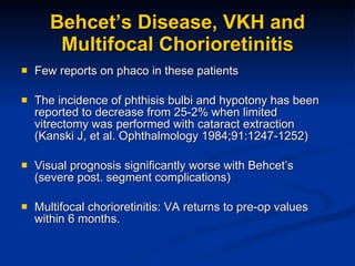 Behcet’s Disease, VKH and Multifocal Chorioretinitis Few reports on phaco in these patients The incidence of phthisis bulbi and hypotony has been reported to decrease from 25-2% when limited vitrectomy was performed with cataract extraction (Kanski J, et al. Ophthalmology 1984;91:1247-1252) Visual prognosis significantly worse with Behcet’s (severe post. segment complications) Multifocal chorioretinitis: VA returns to pre-op values within 6 months. 