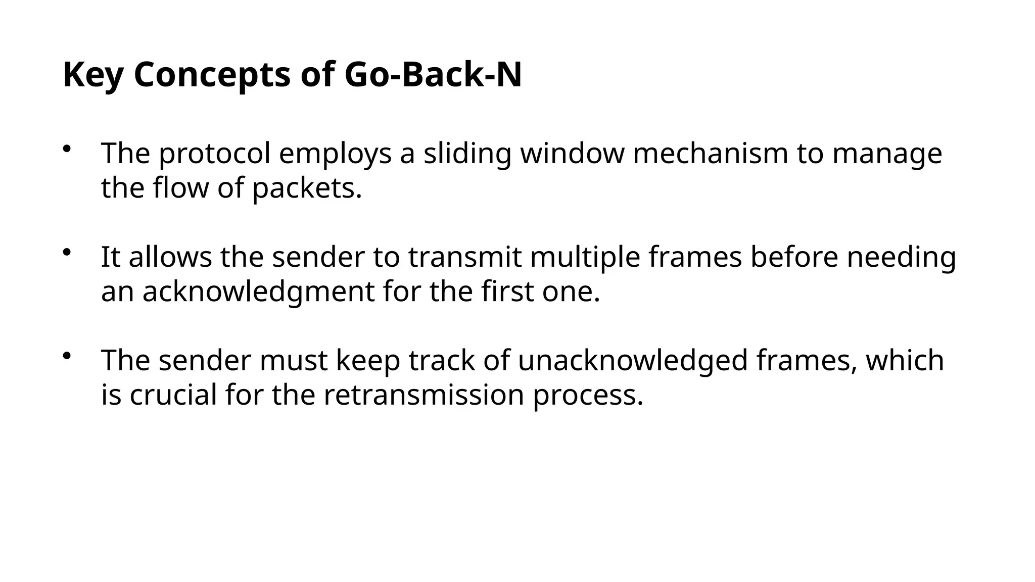 Key Concepts of Go-Back-N
• The protocol employs a sliding window mechanism to manage
the flow of packets.
• It allows the sender to transmit multiple frames before needing
an acknowledgment for the first one.
• The sender must keep track of unacknowledged frames, which
is crucial for the retransmission process.
 