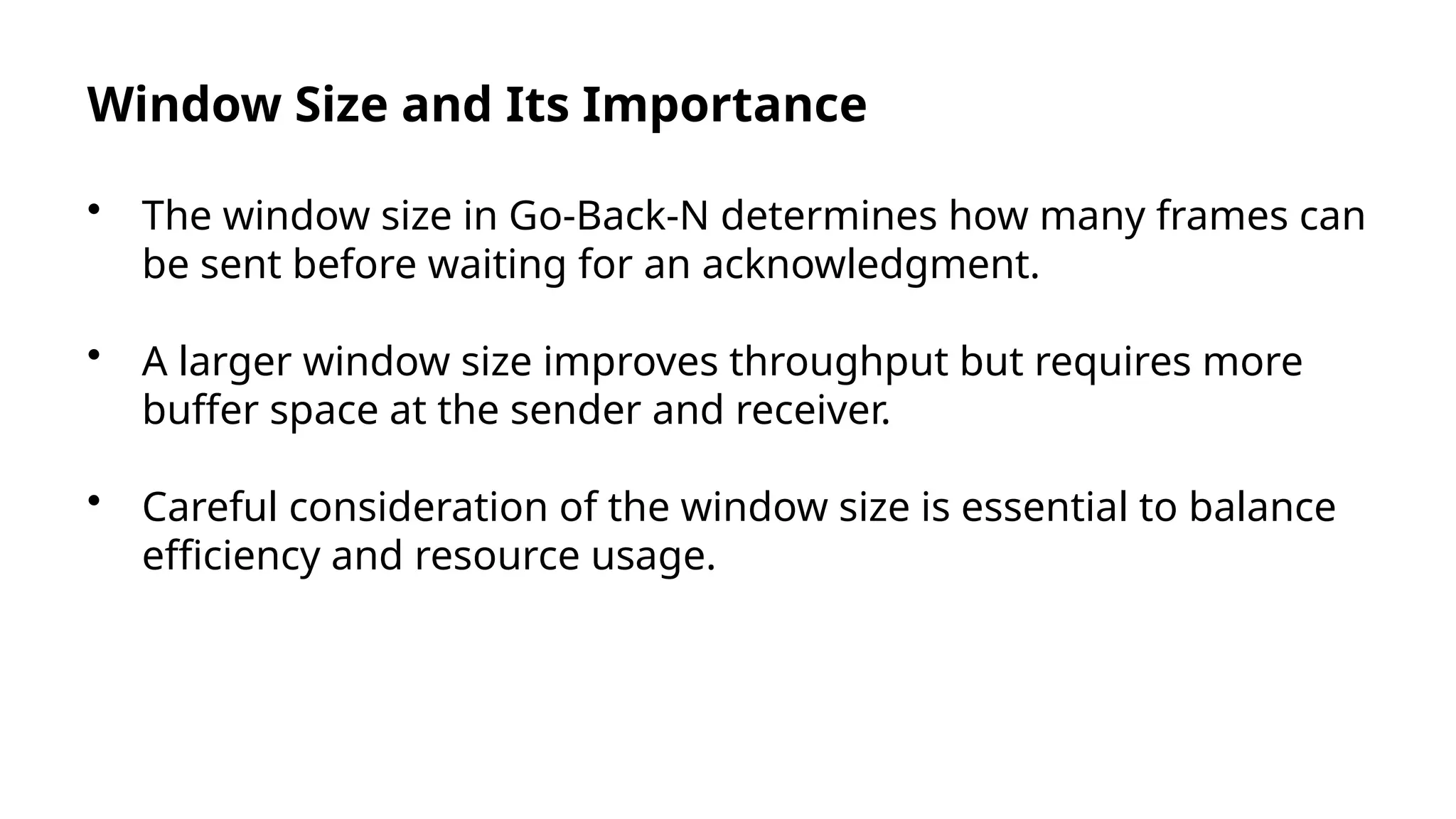 Window Size and Its Importance
• The window size in Go-Back-N determines how many frames can
be sent before waiting for an acknowledgment.
• A larger window size improves throughput but requires more
buffer space at the sender and receiver.
• Careful consideration of the window size is essential to balance
efficiency and resource usage.
 