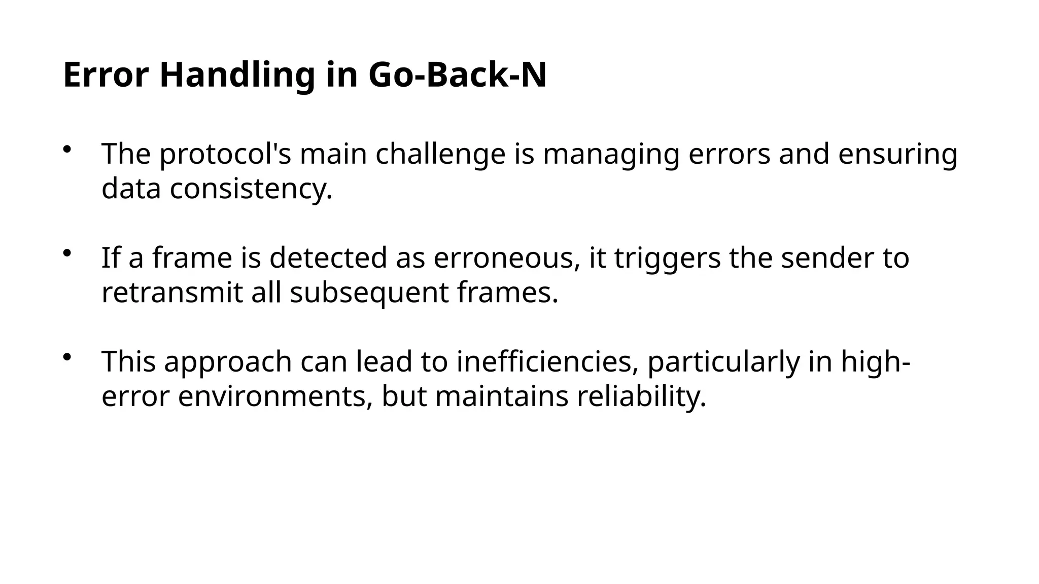 Error Handling in Go-Back-N
• The protocol's main challenge is managing errors and ensuring
data consistency.
• If a frame is detected as erroneous, it triggers the sender to
retransmit all subsequent frames.
• This approach can lead to inefficiencies, particularly in high-
error environments, but maintains reliability.
 