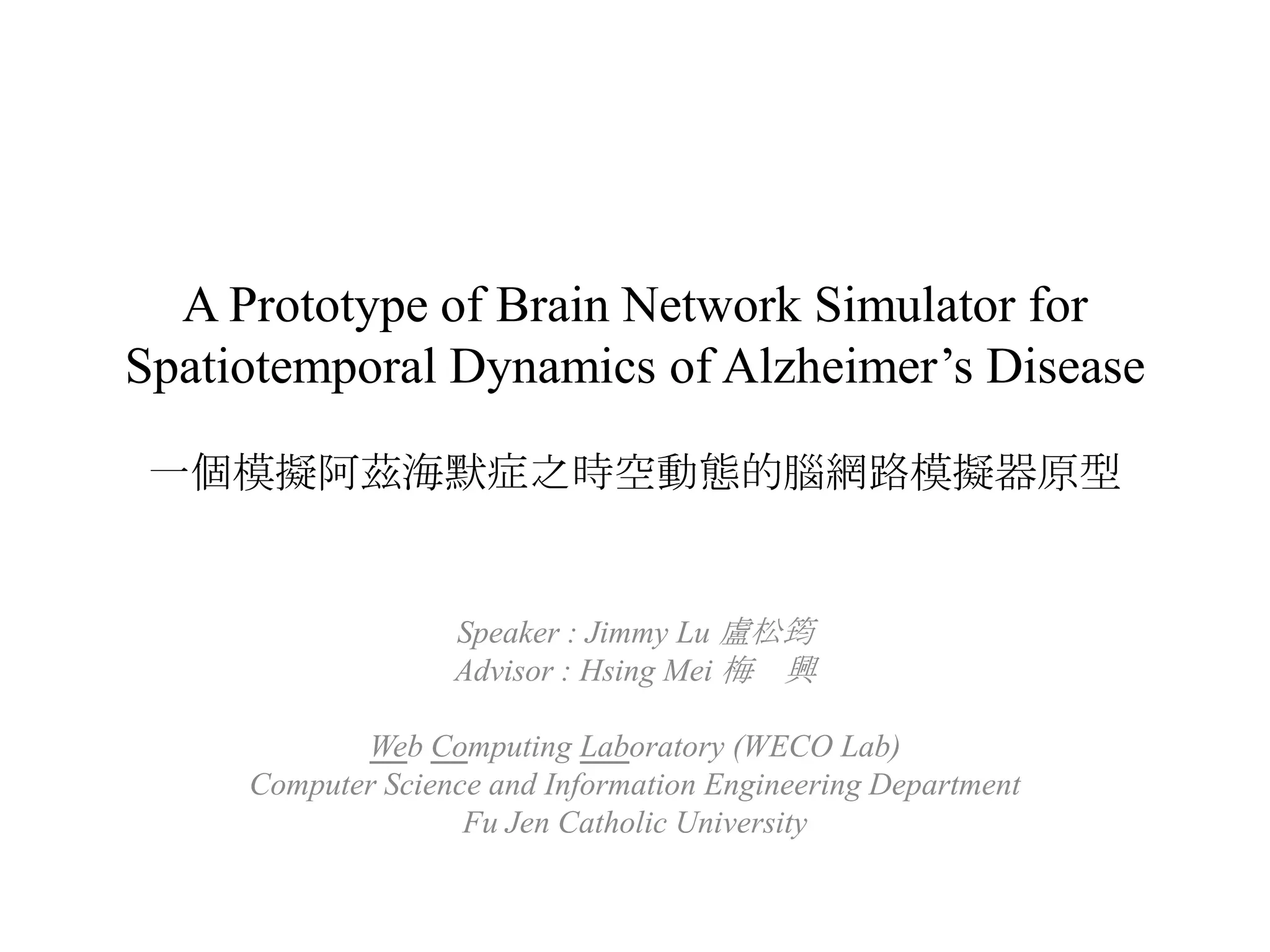 A Prototype of Brain Network Simulator for Spatiotemporal Dynamics of Alzheimer’s Disease一個模擬阿茲海默症之時空動態的腦網路模擬器原型Speaker : Jimmy Lu 盧松筠Advisor : HsingMei 梅　興Web Computing Laboratory (WECO Lab)Computer Science and Information Engineering DepartmentFu Jen Catholic University