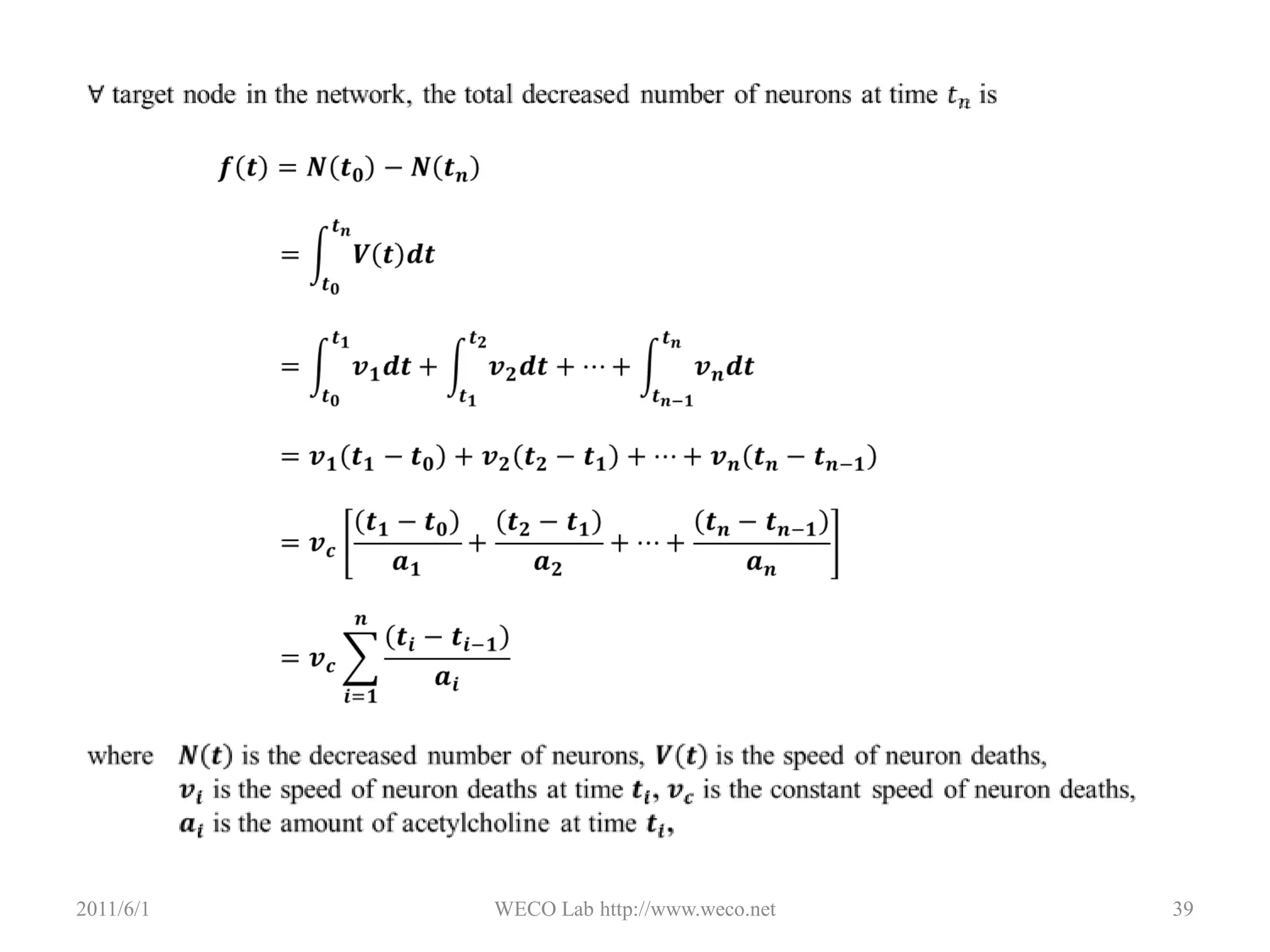 Remove HubsHubA ClusterThree ClusterNetwork Damage Model2011/5/30WECO Lab http://www.weco.net32Where   𝑞𝑘 is the probability a node will be occupied,𝜃(𝑥) is the is the Heaviside step function,𝑘𝑚𝑎𝑥is the degree threshold,𝑘 is the degree of a node 𝑞𝑘=𝜃𝑘𝑚𝑎𝑥−𝑘=1    𝑖𝑓    𝑘≤𝑘𝑚𝑎𝑥0    𝑖𝑓    𝑘>𝑘𝑚𝑎𝑥 It has been applied to some studies of Alzheimer’s diseaseSpatiotemporal dynamics of Alzheimer’s DiseaseThree different modelsNeuropathologicalstageing of Alzheimer-related changesDescribe global pattern of lesions caused by Alzheimer’s diseaseLesions: distribution of amyloid and neurofibrillary changesNetwork Damage ModelIntentional attack on the node with highest degreeObserved in the brain affected by Alzheimer’s diseaseFocus on fragments after attackTreatmentBased on cholingeric hypothesisNeeds to find out the cholingeric pathwaysA spatiotemporal model of Alzheimer’s DiseaseA combination of three with temporal parameter added in2011/5/30WECO Lab http://www.weco.net33