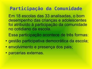 Participação da Comunidade Em 18 escolas das 33 analisadas, o bom desempenho das crianças e adolescentes foi atribuído à participação da comunidade no cotidiano da escola.  Essa participação acontece de três formas:  gestão participativa democrática da escola; envolvimento e presença dos pais; parcerias externas. 