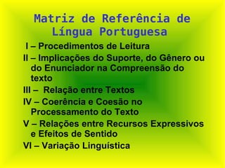 Matriz de Referência de Língua Portuguesa   I – Procedimentos de Leitura  II – Implicações do Suporte, do Gênero ou do Enunciador na Compreensão do texto III –  Relação entre Textos IV – Coerência e Coesão no Processamento do Texto V – Relações entre Recursos Expressivos e Efeitos de Sentido VI – Variação Linguística 