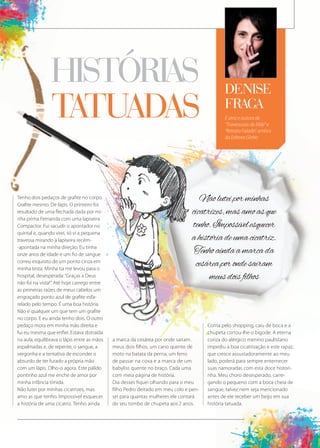 É atriz e autora de
“Travessuras de Mãe” e
“Retrato Falado”, ambos
da Editora Globo
denise
fraga
histÓrias
tatuadas
Tenho dois pedaços de grafite no corpo.
Grafite mesmo. De lápis. O primeiro foi
resultado de uma flechada dada por mi-
nha prima Fernanda com uma lapiseira
Compactor. Fui sacudir o apontador no
quintal e, quando virei, só vi a pequena
travessa mirando a lapiseira recém-
-apontada na minha direção. Eu tinha
onze anos de idade e um fio de sangue
correu esquisito de um ponto cinza em
minha testa. Minha tia me levou para o
hospital, desesperada:“Graças a Deus
não foi na vista!”. Até hoje carrego entre
as primeiras raízes de meus cabelos um
engraçado ponto azul de grafite esfa-
relado pelo tempo. É uma boa história.
Não é qualquer um que tem um grafite
no corpo. E eu ainda tenho dois. O outro
pedaço mora em minha mão direita e
fui eu mesma que enfiei. Estava distraída
na aula, equilibrava o lápis entre as mãos
espalmadas e, de repente, o sangue, a
vergonha e a tentativa de esconder o
absurdo de ter furado a própria mão
com um lápis. Olho-o agora. Este pálido
pontinho azul me enche de amor por
minha infância tímida.
Não lutei por minhas cicatrizes, mas
amo as que tenho. Impossível esquecer
a história de uma cicatriz. Tenho ainda
a marca da cesárea por onde saíram
meus dois filhos, um cano quente de
moto na batata da perna, um ferro
de passar na coxa e a marca de um
babyliss quente no braço. Cada uma
com meia página de história.
Dia desses fiquei olhando para o meu
filho Pedro deitado em meu colo e pen-
sei para quantas mulheres ele contará
do seu tombo de chupeta aos 2 anos.
Corria pelo shopping, caiu de boca e a
chupeta cortou-lhe o bigode. A eterna
coriza do alérgico menino paulistano
impediu a boa cicatrização e este rapaz,
que cresce assustadoramente ao meu
lado, poderá para sempre enternecer
suas namoradas com esta doce histori-
nha. Meu choro desesperado, carre-
gando o pequeno com a boca cheia de
sangue, talvez nem seja mencionado
antes de ele receber um beijo em sua
história tatuada.
Nãoluteiporminhas
cicatrizes,masamoasque
tenho.Impossívelesquecer
ahistóriadeumacicatriz.
Tenhoaindaamarcada
cesáreaporondesaíram
meusdoisfilhos
suas namoradas com esta doce histori-
nha. Meu choro desesperado, carre-
gando o pequeno com a boca cheia de
sangue, talvez nem seja mencionado
antes de ele receber um beijo em sua
história tatuada.
 