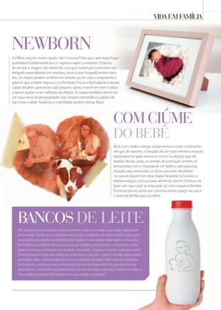vida em família
Ele é o seu melhor amigo, recebe mimos a todo o momento,
até que, de repente, a chegada de um novo membro impacta
drasticamente (pelo menos no início) na atenção que ele
recebia. Muitas vezes, os animais de estimação sentem-se
enciumados com a chegada de um bebê e, para que essa
situação seja amenizada, os donos precisam desdobrar-
-se para se doarem em dose dupla. Respeitar os horários e
hábitos antigos como passear, alimentar, dormir e brincar irá
fazer com que o pet se sinta parte do novo esquema familiar.
O animal precisa sentir que continua tendo espaço na casa e
o amor da família que o acolheu.
Os filhos crescem muito rápido, não é mesmo? Para que cada etapa fique
guardada é fundamental que os registros sejam constantes. O desejo
de retratar a imagem dos bebês faz com que muitos pais contratem um
fotógrafo especializado em newborn, técnica que fotografa recém-nasci-
dos. Os cliques podem ser feitos em estúdio ou em casa, o importante é
garantir que estejam seguros e confortáveis. Trocar o flash pela luz natural,
captar detalhes, aproveitar cada pequeno gesto, investir em itens e ideias
originais ajudam a ter melhores resultados. As roupas também devem ter
um traço extra de personalidade, mas sempre mantendo o cuidado de
não irritar o bebê. Paciência e criatividade rendem ótimas fotos!
Eles surgiram com o objetivo de fornecer leite materno a bebês cujas mães não podem
amamentar. No Brasil, os trabalhos executados nos Bancos de Leite Humano são super-
visionados pela Vigilância Sanitária dos Estados e municípios e pela Agência Nacional
de Vigilância Sanitária (Anvisa). Esses locais recebem, pasteurizam e distribuem o leite
para as crianças internadas em unidades neonatais. Qualquer mamãe sadia que estiver
amamentando e tiver leite sobrando pode fazer a doação. O gesto contribui para saúde
de muitas vidas, sendo fundamental no tratamento de bebês internados em hospitais.
Sem dúvida, contribuir com a diminuição da mortalidade infantil é uma gratificante
recompensa. Caso tenha possibilidade e interesse em fazer a doação, informe-se sobre os
locais aptos a receber leite materno em sua cidade e colabore!
bancos de leite
neWborn
com ciÚme
do bebÊ
 