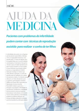 saÚde
A infertilidade, de acordo com a Organiza-
ção Mundial de Saúde (OMS), é definida
como a incapacidade de alcançar uma
gravidez após 12 meses de relações sexu-
ais regulares feitas sem o uso de métodos
contraceptivos. A estimativa é de que 8 a
15% dos casais, em idade reprodutiva em
todo mundo, encaixem-se nesse quadro.
Os que enfrentam essa situação podem
procurar um especialista em infertili-
dade para investigar os motivos que
estão adiando a gestação. E o sonho de
gravidez pode ser realizado com a ajuda
de tratamento médico. Os métodos atuais
oferecem um índice elevado de suces-
so, garante o ginecologista e obstetra
Edilberto de Araújo Filho, especialista em
Reprodução Humana Assistida.
Ele também esclarece quais são as
principais causas ligadas à infertilidade no
sexo feminino.“Geralmente, a infertilidade
feminina não tem sintomas e pode ser
provocada por vários fatores, como síndro-
me dos ovários policísticos, endometriose,
problemas ovulatórios, bloqueio nas
trompas de falópio, alterações da tireoide,
aumento da prolactina, obstrução tubárea
Pacientescomproblemasdeinfertilidade
podemcontarcom técnicasdereprodução
assistida pararealizar osonhodeterﬁlhos
aJuda da
medicina
 