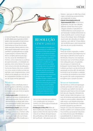 Noanopassado,foilançadauma
novaresoluçãodoConselhoFederal
deMedicina(CFM)sobrenormaséti-
casparaousodetécnicasderepro-
duçãoassistida.Entreasmudanças,
oconselhoampliouoparentesco
paradoadorastemporáriasdeútero.
Sendoassim,amulherquenão
podegerarobebêemseupróprio
ventrepodecontarcomaajudade
outramulhercujoparentescocon-
sanguíneosejaatéoquartograu.
Antes,oempréstimoeraliberado
apenasparaparentescodeprimeiro
ousegundograu.Aresolução
estabelecetambémaidademáxima
paraumamulhersubmeter-seaum
tratamentodereproduçãoassistida:
50anos.O documento também
deixa mais clara a permissão do
uso das técnicas de reprodução
assistida para relacionamentos
homoafetivos e pessoas solteiras.
resolução
cfm nº 2.013/13
e miomas.”Araújo Filho conta que os casos
de dificuldade para engravidar também
podem estar associados à endometriose
(que consiste na presença de células
endometriais em locais fora do útero),
idade avançada e fatores externos como
alimentação inadequada e estresse, que
interferem consideravelmente na saúde.
O ginecologista e obstetra Mário de
Barros completa apresentando algu-
mas das causas de infertilidade nos
homens, como a baixa taxa ou ausência
de espermatozoides, a imobilidade dos
gametas, entre outros fatores.“As causas
mais comuns entre eles são alterações
hormonais, fatores infecciosos, anatômi-
cos, como varizes na bolsa escrotal, por
exemplo, e até comportamentais, como
influência da radiação por meio do uso
de computadores portáteis no colo ou
uso de roupas íntimas apertadas.”
técnicas
Avaliação médica detalhada, testes e
exames ajudam a identificar a escolha
da melhor técnica de reprodução as-
sistida para cada caso. Entre as opções
existentes estão:
• Coito programado: considerado um
tratamento de baixa complexidade em
reprodução assistida, trata-se do acom-
panhamento da ovulação pelo ultras-
som endovaginal seriado, para orientar
o dia ideal para a relação sexual;
• Inseminação simples: após estimular
os ovários com medicações, no dia
que a paciente ovula, o homem colhe
o sêmen. Este é ativado, selecionado,
capacitado e colocado nas trompas
da mulher. Araújo Filho ressalta que a
técnica não é indicada para mulheres
com complicações nas trompas e
homens com diminuição acentuada de
espermatozoides;
•Fertilização In Vitro (FIV): Mário de
Barros explica que, nesta técnica, a fecun-
dação acontece fora do corpo da mulher.
Colocam-se milhares de espermatozoi-
des purificados ao redor do óvulo, tam-
bém purificado – eles passam por uma
saÚde
limpeza – para que um deles faça a fusão
e gere o embrião que, posteriormente,
será implantado no útero;
• Injeção Intracitoplasmática de
Espermatozoide (ICSI): esta técnica é,
atualmente, uma das mais utilizadas,
defende Jurandir Piassi Passos, gine-
cologista, obstetra e especialista em
medicina fetal. Isso ocorre porque o es-
permatozoide é injetado diretamente no
óvulo, existindo, assim, a certeza de que
houve a fecundação. Após a fertilização,
esses óvulos são colocados em estufas
especiais e, por volta de 72 horas depois,
são transferidos para o útero da paciente
por meio de uma sonda intrauterina.
preparação
“Antes de resolver engravidar, a mulher
precisa fazer exames para diagnosticar se
existe alguma deficiência hormonal. Se
identificada, indicamos uma reposição
natural para que os hormônios atinjam
níveis adequados para uma gravidez
natural e para um tratamento de
fertilização”, orienta Araújo Filho. Para as
mulheres que fazem uso das técnicas de
reprodução assistida, além da reposição
hormonal inicial, há também a realizada
no momento da transferência dos embri-
ões, quando são usados progesterona e
estrogênios para o preparo do útero.
acesso ao tratamento
São inúmeros os centros de reprodução
assistida particulares em todo o país. Já
os hospitais que realizam esse tipo de
tratamento pelo Sistema Único de Saúde
(SUS) são oito. Segundo o Ministério da
Saúde, o tempo médio de espera e o nú-
mero de tentativas autorizadas para cada
mulher no sistema público dependem de
cada serviço e são seguidos protocolos
internacionais de atendimento. Também
já existem programas que oferecem
redução nos custos dos tratamentos para
atender o público com condições econô-
micas restritas, que propiciam descontos
nos medicamentos para infertilidade e
a possibilidade de um abatimento nas
despesas de atendimento médico.
 