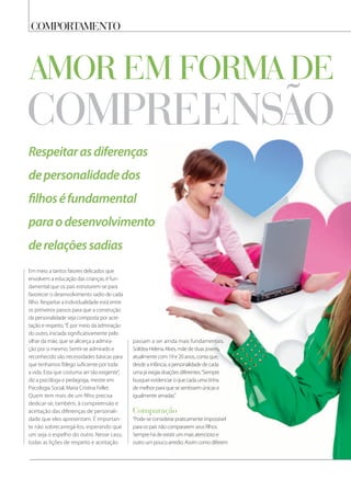 belezacomportamento
Respeitarasdiferenças
depersonalidadedos
ﬁlhoséfundamental
paraodesenvolvimento
derelaçõessadias
compreensão
amor em forma de
Em meio a tantos fatores delicados que
envolvem a educação das crianças, é fun-
damental que os pais estruturem-se para
favorecer o desenvolvimento sadio de cada
filho. Respeitar a individualidade está entre
os primeiros passos para que a construção
da personalidade seja composta por acei-
tação e respeito.“É por meio da admiração
do outro, iniciada significativamente pelo
olhar da mãe, que se alicerça a admira-
ção por si mesmo. Sentir-se admirado e
reconhecido são necessidades básicas para
que tenhamos fôlego suficiente por toda
a vida. Esta que costuma ser tão exigente”,
diz a psicóloga e pedagoga, mestre em
Psicologia Social, Maria Cristina Fellet.
Quem tem mais de um filho precisa
dedicar-se, também, à compreensão e
aceitação das diferenças de personali-
dade que eles apresentam. É importan-
te não sobrecarregá-los, esperando que
um seja o espelho do outro. Nesse caso,
todas as lições de respeito e aceitação
passam a ser ainda mais fundamentais.
Solidea Helena Alves, mãe de duas jovens,
atualmente com 19 e 20 anos, conta que,
desde a infância, a personalidade de cada
uma já exigia doações diferentes.“Sempre
busquei evidenciar o que cada uma tinha
de melhor para que se sentissem únicas e
igualmente amadas.”
comparação
“Pode-se considerar praticamente impossível
para os pais não compararem seus filhos.
Sempre há de existir um mais atencioso e
outro um pouco arredio. Assim como diferem
 