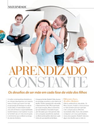 Os desaﬁos de ser mãe em cada fase da vida dos ﬁlhos
maternidade
A mulher contemporânea desdobra-se
em mil para desempenhar com maestria
todos os títulos que reúne e ser mãe
ocupa posição de destaque na vida de
muitas delas. A maternidade envolve
uma série de fatores e responsabilidades
transformadoras e esse“padecer no para-
íso”também são um misto de sensações
e sentimentos que se diferem ao longo
da vida dos herdeiros.
A terapeuta familiar Elizabeth Polity, doutora
em psicologia, reconhece o ciclo materno de
desafios.“Desde a gestação até a vida adulta,
o relacionamento mãe e filho é permeado
por muitas emoções, afetos e sentimentos
que são reeditados e historiados há gera-
ções.”Ela explica que a mãe aprende a lidar
com as situações naturalmente, repetindo
ou diferenciando padrões relacionais e parâ-
metros de suas experiências familiares.
diferentes fases,
desafios distintos
Infância, adolescência, vida adulta... Os
filhos crescem, mudam, e nesse processo
as mães também precisam aprender
a dar o amparo para as diferentes
necessidades deles. Assim, elas também
se deparam com novos aprendizados,
novas preocupações. Elizabeth relaciona
alguns dos desafios que as mães en-
aprendizado
constante
 