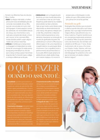 maternidade
Omomentodeescolherafaculdade:
dialogandoéquesecompreendequais
sãoosdesejoseaspossibilidadesde
cadajovem.Orecomendadoéorientar,
pesquisarjuntocomofilhoosmelhores
cursos,dandoopiniõessemsetornar
impositiva.Énecessáriocontrolara
própriaansiedadeparaqueojovem
tambémaprendaacontrolaradele.
A chegada do neto: lembre-se que
será avó e não mãe. Dar suporte sem
ser invasiva, elogiar, acolher, oferecer
ajuda, mas aceitar se esta for recusada.
É preciso entender a evolução do ciclo
vital e perceber que agora vai ocupar
outro lugar na relação familiar. É neces-
sário acreditar que os pais de seu neto
são capazes e respeitar as decisões de-
les – mesmo que elas sejam diferentes
das que você acredita.
o Que fazer
Quando o assunto é:
frentam nas diferentes fases da vida dos
filhos. Confira:
• Bebê: na relação mãe-bebê, a mulher
precisa de muita sensibilidade para dar
conta das necessidades de seu filho,
que são comunicadas em outro nível
de linguagem. A preocupação é centra-
da, sobretudo, nas necessidades básicas
da criança, seus movimentos e sons,
tudo para compreender desde o choro
até o sorriso. Se for o primeiro filho,
muitas dúvidas podem surgir e alguns
medos são comuns nesta fase.
•Infância: à medida que a criança cresce
e a linguagem se instala, abrem-se outras
formas de comunicação. Os medos acerca
da segurança intensificam-se, uma vez
que a criança começa a passar mais tempo
longe da mãe. É a hora de ir para o colégio
e começar a diferenciar-se dos pais.
• Adolescência: com a chegada da ado-
lescência, um novo mundo descortina-
-se e nesta fase a mãe vai, com muita
frequência, poder observar seu trabalho
desenvolvido nas fases anteriores.
Sabe-se que muitos outros fatores estão
relacionados ao desenvolvimento de
uma criança, não apenas a relação com
a mãe. Mas, certamente, o relaciona-
mento maternal apresenta-se como
elemento importante na construção do
mundo de significados do jovem. Na
adolescência, é comum o filho buscar a
diferenciação e é de suma importância
o papel materno na autorização deste
movimento. Com o equilíbrio entre o
pertencimento (da primeira fase) e a
busca pela diferenciação (própria da
adolescência) a idade adulta chega
sem maiores tropeços. Aí, inicia-se o
preparo para a individuação e a vida
adulta, em que o filho poderá, ele pró-
prio, pensar em se tornar pai/mãe.
sentindo na pele
Rosângela Alves lembra que era jovem
e solteira quando descobriu que estava
grávida, mas e que algo estranhamente
mágico aflorou naturalmente seus ins-
tintos maternos. “A gente transforma-se
em uma pessoa responsável, protetora
e cuidadosa.”Mãe coruja de carteirinha,
como ela mesma diz, teve de lidar com
a distância do filho aos 17 anos. Ainda
muito jovem, ele se casou e foi morar
nos Estados Unidos. “Admito, sofri mui-
to, mas hoje reconheço que, para ele,
este ‘desapegar’foi produtivo e fez com
que se tornasse um adulto indepen-
dente e seguro.”
o Que fazer
da criança, seus movimentos e sons,
tudo para compreender desde o choro
até o sorriso. Se for o primeiro filho,até o sorriso. Se for o primeiro filho,
muitas dúvidas podem surgir e algunsmuitas dúvidas podem surgir e alguns
medos são comuns nesta fase.medos são comuns nesta fase.
•Infância:•Infância: à medida que a criança cresceà medida que a criança cresce•Infância: à medida que a criança cresce•Infância:•Infância: à medida que a criança cresce•Infância:
e a linguagem se instala, abrem-se outrase a linguagem se instala, abrem-se outras
formas de comunicação. Os medos acercaformas de comunicação. Os medos acerca
da segurança intensificam-se, uma vezda segurança intensificam-se, uma vez
que a criança começa a passar mais tempo
longe da mãe. É a hora de ir para o colégio
e começar a diferenciar-se dos pais.
pesquisarjuntocomofilhoosmelhores
cursos,dandoopiniõessemsetornar
impositiva.Énecessáriocontrolara
própriaansiedadeparaqueojovem
tambémaprendaacontrolaradele.
lembre-se que
será avó e não mãe. Dar suporte sem
ser invasiva, elogiar, acolher, oferecer
ajuda, mas aceitar se esta for recusada.
É preciso entender a evolução do ciclo
vital e perceber que agora vai ocupar
outro lugar na relação familiar. É neces-
sário acreditar que os pais de seu neto
são capazes e respeitar as decisões de-
les – mesmo que elas sejam diferentes
das que você acredita.
que se tornasse um adulto indepen-
dente e seguro.”
Sexualidade: questões que envolvem se-
xualidade são bastante delicadas e dizem
respeito aos valores de cada família. Não
existem regras preestabelecidas. O que se
observa como funcional é que se ensine o
jovem a ser responsável pelos seus atos e
com sua própria vida. Claro que algumas
dessas decisões poderão ser influenciadas
por experiências e opiniões maternas. O
melhor é acompanhar, conversar e abrir-
-se ao diálogo.
Crescimentoedesapego:nãoexistemregras
fixas,masafetoelimitebemequilibrados
costumamtrazerbonsresultados.Apegoé
muitoimportante,masprecisasertrabalhado
paraqueevoluasatisfatoriamenteemcada
etapadociclodevida.Umcomportamento
quesetinhacomacriançaaos3anospode
nãofuncionarmaisaos9.Éprecisopercebero
crescimentodosfilhosecrescerjuntocomeles.
 