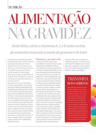 nutrição
na gravidez
A gravidez é um período de grandes
transformações para a mulher. Durante
a gestação, ela passa por diversas
alterações físicas, hormonais e psico-
lógicas, que merecem atenção. Dentre
os cuidados que garantem bebê e
mamãe saudáveis, a alimentação
destaca-se e requer acompanhamento
especial. Dieta inadequada e a falta de
nutrientes, por exemplo, prejudicam a
formação do feto.
De acordo com a nutricionista Márcia
Loureiro, responsável por uma empresa
que produz refeições balanceadas e per-
sonalizadas para diferentes tipos de dieta,
os nove meses de gestação apresentam
fases nutricionais diferentes.“No primeiro
trimestre, a mãe não precisa preocupar-se
em ingerir calorias a mais, mas, sim, ga-
rantir a qualidade da alimentação, ou seja,
consumir alimentos que sejam fontes de
vitaminas, minerais e fitoquímicos. Nesse
momento está ocorrendo a formação de
todos os órgãos da criança. Já no segun-
do e terceiro trimestres, o bebê terminará
seu desenvolvimento e ganhará peso.
Nessas fases, a mãe precisa aumentar um
pouco a ingestão calórica, mas sempre
se preocupando com a qualidade dos
alimentos”, orienta.
alimentação
Ácidofólico,cálcioevitaminasA,CeDestãonalista
denutrientesessenciaisàsaúdedagestanteedobebê
Algunsestudosconstataramqueas
primeirasexperiênciascomosabor
sãotransmitidaspelamãe,pormeio
dolíquidoamniótico,antesmesmos
donascimento.Mãesquecomem
melhordesdeoiniciodagestação
transmitemessesaborparaofilho,
damesmamaneiraquemãesque
comemmuitoaçúcar,muitagordura
emuitacomidaprocessada.Logo,na
primeirainfância,acriançavaiterre-
ceptoresfavoráveisàqueleselementos
queforamconsumidospelamãe.Por
issoasgestantesdevemescolhermui-
tobemosalimentosparagarantirem
umfuturosaudávelaosseusfilhos.
transmita
bons hÁbitos!
Fonte: Márcia Loureiro, nutricionista
nutrientes com sinal verde
A nutricionista Patrícia Alves Soares,
especialista em Nutrição Humana e Saúde,
Nutracêuticos e Oxidologia (medicina
ortomolecular), conta que a gestante deve
aumentar a ingestão de ácido fólico, não só
para a formação do tubo neural do bebê,
mas porque esta vitamina tem ação anti-
depressiva e auxilia na dilatação dos vasos
sanguíneos, o que previne a hipertensão.
O consumo regular de ômega 3 também
é indicado, pois esse óleo poli-insaturado
tem ação anti-inflamatória, que melhora
as dores musculares e auxilia no controle
do peso, além de atuar fortalecendo o
desenvolvimento da placenta. Já o cálcio
e a vitamina D são nutrientes com ação
fortalecedora dos vasos sanguíneos e das
terminações nervosas. Essa dupla previne
câimbras por deficiência circulatória, das
quais muitas mães se queixam na gestação.
Márcia acrescenta a ingestão de água
como sendo essencial para a produção
de leite e diversos outros benefícios.“A
quantidade ideal de água é o seu peso X
40ml.”A ingestão de vitamina A também é
apontada por ela como muito importan-
te, pois é ideal para o crescimento celular,
ósseo e formação do broto dentário do
bebê, além de ser importante para a
saúde dos olhos e para o sistema imu-
nológico da gestante. Já a do tipo C atua
na formação do colágeno (que compõe
pele, ossos, cartilagem e vasos sanguíne-
os) e ainda auxilia na absorção de ferro e
fortalece o sistema imunológico.
 