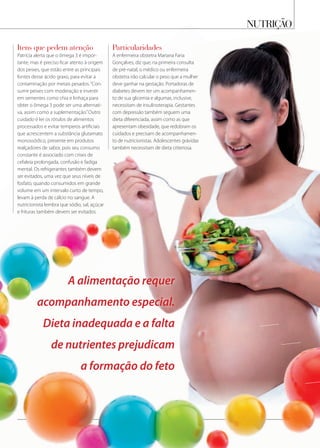 nutrição
itens que pedem atenção
Patrícia alerta que o ômega 3 é impor-
tante, mas é preciso ficar atento à origem
dos peixes, que estão entre as principais
fontes desse ácido graxo, para evitar a
contaminação por metais pesados.“Con-
sumir peixes com moderação e investir
em sementes como chia e linhaça para
obter o ômega 3 pode ser uma alternati-
va, assim como a suplementação.”Outro
cuidado é ler os rótulos de alimentos
processados e evitar temperos artificiais
que acrescentem a substância glutamato
monossódico, presente em produtos
realçadores de sabor, pois seu consumo
constante é associado com crises de
cefaleia prolongada, confusão e fadiga
mental. Os refrigerantes também devem
ser evitados, uma vez que seus níveis de
fosfato, quando consumidos em grande
volume em um intervalo curto de tempo,
levam à perda de cálcio no sangue. A
nutricionista lembra que sódio, sal, açúcar
e frituras também devem ser evitados.
particularidades
A enfermeira obstetra Mariana Faria
Gonçalves, diz que, na primeira consulta
de pré-natal, o médico ou enfermeira
obstetra irão calcular o peso que a mulher
deve ganhar na gestação. Portadoras de
diabetes devem ter um acompanhamen-
to de sua glicemia e algumas, inclusive,
necessitam de insulinoterapia. Gestantes
com depressão também seguem uma
dieta diferenciada, assim como as que
apresentam obesidade, que redobram os
cuidados e precisam de acompanhamen-
to de nutricionistas. Adolescentes grávidas
também necessitam de dieta criteriosa.
A alimentação requer
acompanhamento especial.
Dieta inadequada e a falta
de nutrientes prejudicam
a formação do feto
 